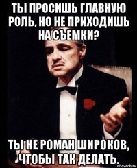 ты просишь главную роль, но не приходишь на съемки? ты не роман широков, чтобы так делать.