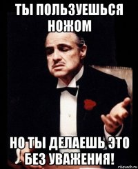 ты пользуешься ножом но ты делаешь это без уважения!