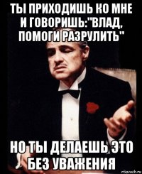 ты приходишь ко мне и говоришь:"влад, помоги разрулить" но ты делаешь это без уважения