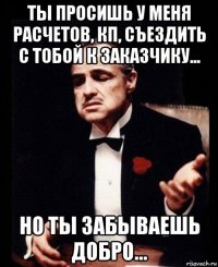 ты просишь у меня расчетов, кп, съездить с тобой к заказчику... но ты забываешь добро...