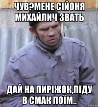 чув?мене сійоня михайлич звать дай на пиріжок,піду в смак поїм..