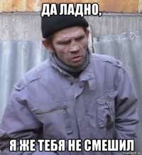 да ладно, я же тебя не смешил