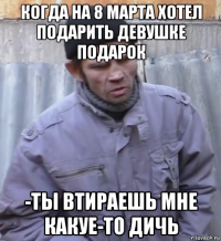 когда на 8 марта хотел подарить девушке подарок -ты втираешь мне какуе-то дичь