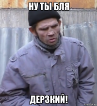 ну ты бля дерзкий!