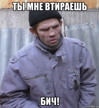 ты мне втираешь бич!