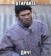 втирайте дич!