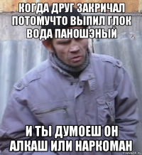 когда друг закричал потомучто выпил глок вода паношэный и ты думоеш он алкаш или наркоман