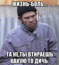 жизнь-боль... та не,ты втираешь какую то дичь.