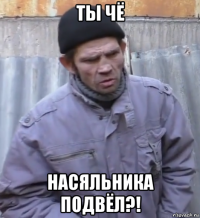 ты чё насяльника подвёл?!