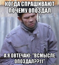 когда спрашивают почему опоздал а я овтечаю: "всмысле опоздал??11"