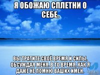 я обожаю сплетни о себе. вы тратите своё время и силы, обсуждая меня. в то время, как я даже не помню ваших имен.