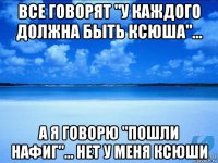 все говорят "у каждого должна быть ксюша"... а я говорю "пошли нафиг"... нет у меня ксюши