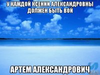 у каждой ксении александровны должен быть вой артем александрович