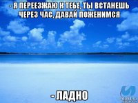 - я переезжаю к тебе, ты встанешь через час, давай поженимся - ладно