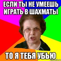 если ты не умеешь играть в шахматы то я тебя убью