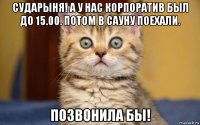 сударыня! а у нас корпоратив был до 15.00. потом в сауну поехали. позвонила бы!