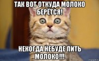 так вот откуда молоко берётся! некогда небуде пить молоко!!!