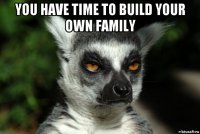 you have time to build your own family 