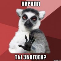 кирилл ты збогоен?