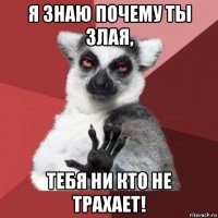 я знаю почему ты злая, тебя ни кто не трахает!