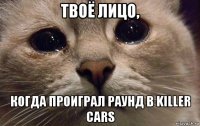 твоё лицо, когда проиграл раунд в killer cars