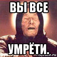 вы все умрёти.