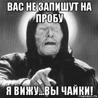 вас не запишут на пробу я вижу...вы чайки!