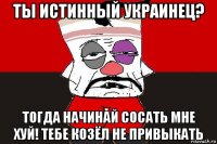 ты истинный украинец? тогда начинай сосать мне хуй! тебе козёл не привыкать