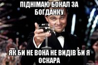 піднімаю бокал за богданку як би не вона не видів би я оскара