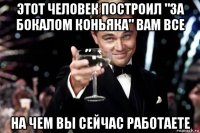 этот человек построил "за бокалом коньяка" вам все на чем вы сейчас работаете