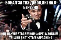 бокал за тих дівок,які на 8 березня не нахуяряться у комфорті,а зовсім трішки вип"ють у караоке ;-)