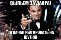 выпьем за даяра! он начал реагировать на шутки!