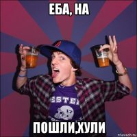 еба, на пошли,хули