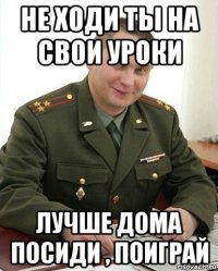 не ходи ты на свои уроки лучше дома посиди , поиграй