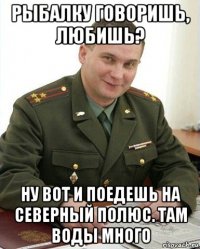 рыбалку говоришь, любишь? ну вот и поедешь на северный полюс. там воды много