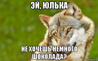 эй, юлька не хочешь немного шоколада?