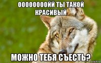 оооооооойй ты такой красивый можно тебя съесть?