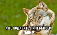  а не подарить ли тебе прем танк ?