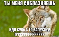 ты меня соблазняешь иди сука а то загрузку! !рррррррррррррр