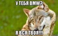 у тебя bmw? я вся твоя!!!