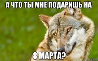 а что ты мне подаришь на 8 марта?