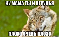 ну мама ты и игрунья плохо очень плохо