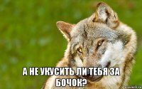  а не укусить ли тебя за бочок?