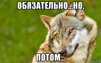 обязательно...но, потом...