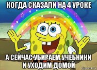 когда сказали на 4 уроке а сейчас убираем учебники и уходим домой