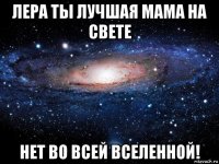 лера ты лучшая мама на свете нет во всей вселенной!