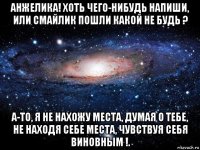 анжелика! хоть чего-нибудь напиши, или смайлик пошли какой не будь ? а-то, я не нахожу места, думая о тебе, не находя себе места, чувствуя себя виновным !.