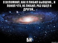 я вспомнил, как я любил бывшую… и понял что, не любил, раз ушел к другой… бк