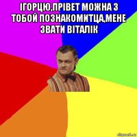 ігорцю,прівет можна з тобой познакомитца,мене звати віталік 