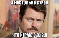 я настолько суров что играю в 0.12.0